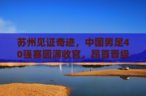 苏州见证奇迹,中国男足40强赛圆满收官,昂首晋级12强赛