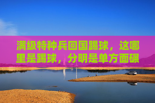 满级特种兵回国踢球,这哪里是踢球,分明是单方面碾压!