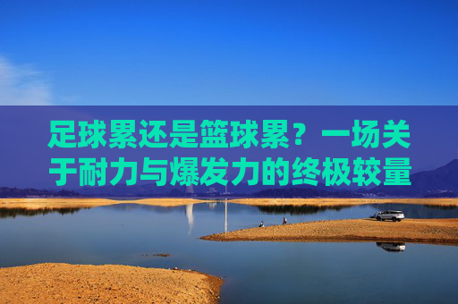足球累还是篮球累?一场关于耐力与爆发力的终极较量