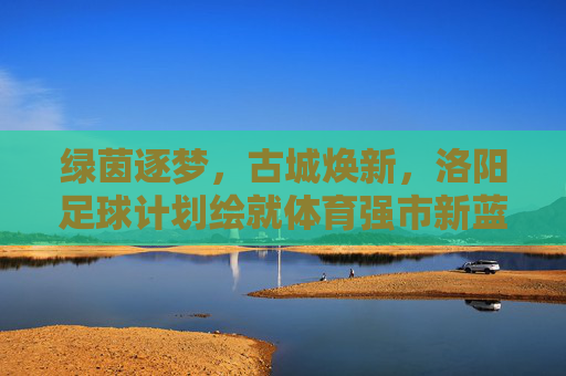 绿茵逐梦,古城焕新,洛阳足球计划绘就体育强市新蓝图