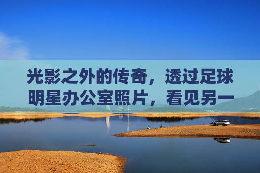 光影之外的传奇,透过足球明星办公室照片,看见另一个维度的辉煌