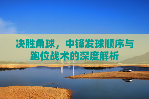 决胜角球,中锋发球顺序与跑位战术的深度解析