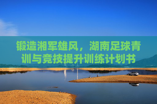 锻造湘军雄风,湖南足球青训与竞技提升训练计划书