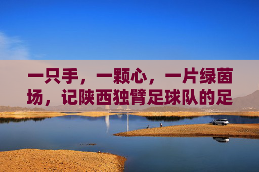 一只手,一颗心,一片绿茵场,记陕西独臂足球队的足球梦