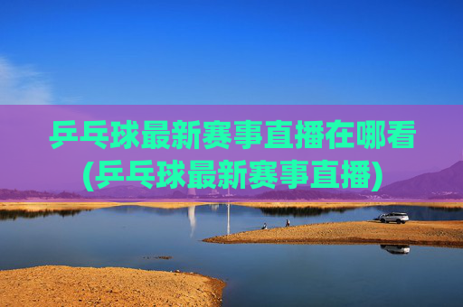 乒乓球最新赛事直播在哪看(乒乓球最新赛事直播)