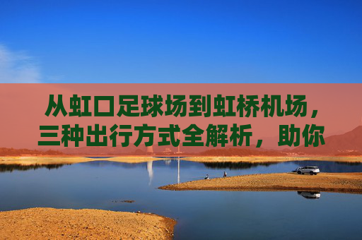 从虹口足球场到虹桥机场，三种出行方式全解析，助你从容出发