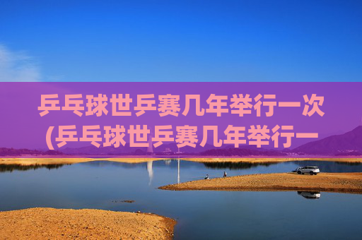 乒乓球世乒赛几年举行一次(乒乓球世乒赛几年举行一次)