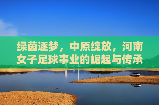 绿茵逐梦，中原绽放，河南女子足球事业的崛起与传承