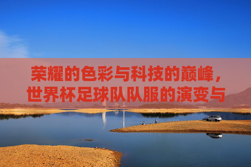 荣耀的色彩与科技的巅峰,世界杯足球队队服的演变与魅力