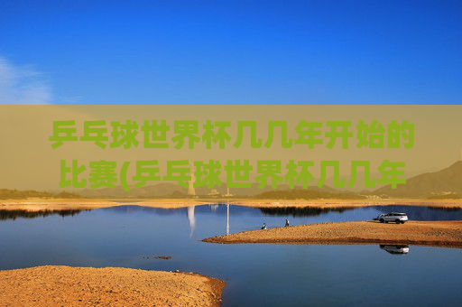 乒乓球世界杯几几年开始的比赛(乒乓球世界杯几几年开始的比赛啊)