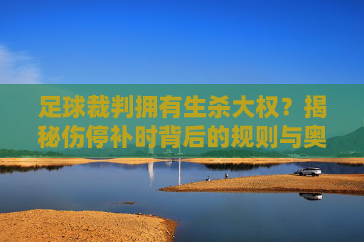 足球裁判拥有生杀大权？揭秘伤停补时背后的规则与奥秘