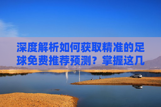 深度解析如何获取精准的足球免费推荐预测?掌握这几点,助你洞察赛场风云
