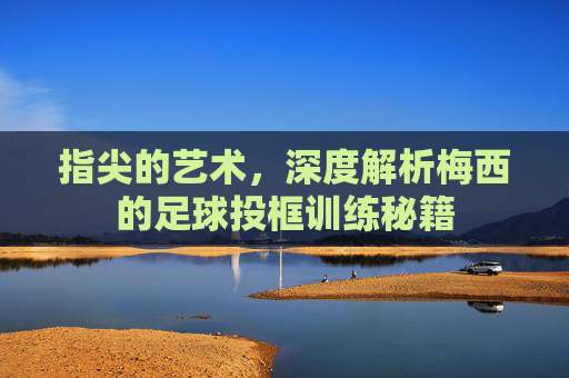 指尖的艺术，深度解析梅西的足球投框训练秘籍