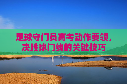 足球守门员高考动作要领,决胜球门线的关键技巧