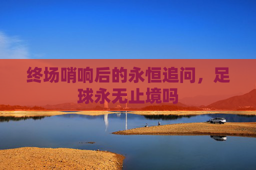 终场哨响后的永恒追问,足球永无止境吗