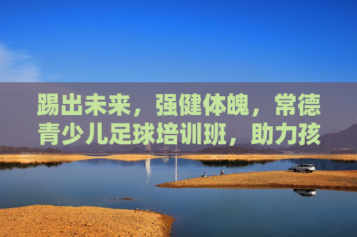 踢出未来,强健体魄,常德青少儿足球培训班,助力孩子成长新高度