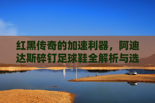 红黑传奇的加速利器,阿迪达斯碎钉足球鞋全解析与选购指南