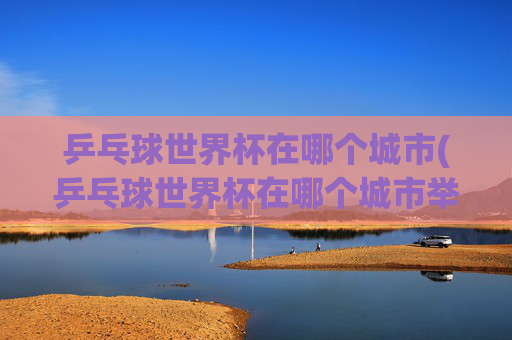 乒乓球世界杯在哪个城市(乒乓球世界杯在哪个城市举行)