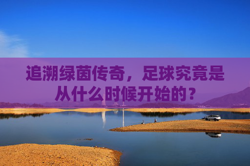 追溯绿茵传奇,足球究竟是从什么时候开始的?