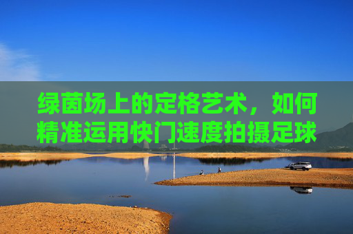 绿茵场上的定格艺术,如何精准运用快门速度拍摄足球?