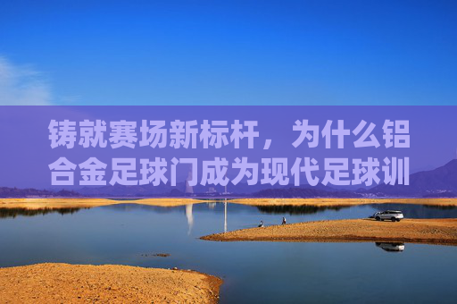 铸就赛场新标杆,为什么铝合金足球门成为现代足球训练的首选?