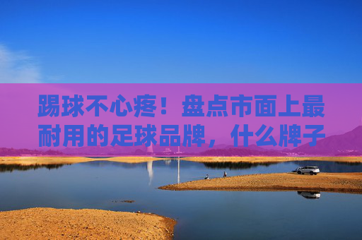 踢球不心疼!盘点市面上最耐用的足球品牌,什么牌子的足球耐用看这篇就够了