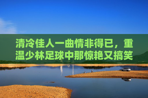 清冷佳人一曲情非得已,重温少林足球中那惊艳又搞笑的弹琴名场面