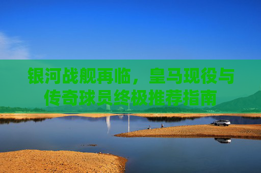 银河战舰再临,皇马现役与传奇球员终极推荐指南