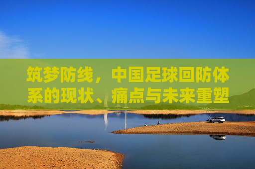 筑梦防线,中国足球回防体系的现状、痛点与未来重塑