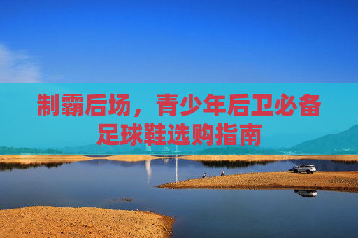 制霸后场,青少年后卫必备足球鞋选购指南