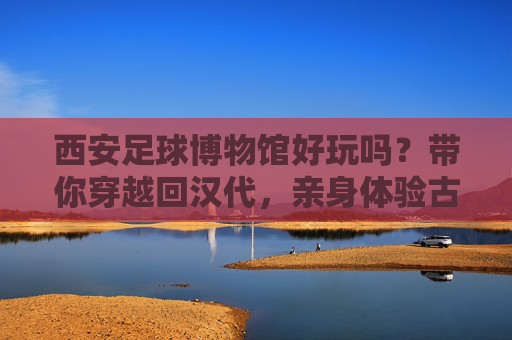 西安足球博物馆好玩吗？带你穿越回汉代，亲身体验古代世界杯的狂热