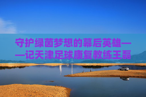 守护绿茵梦想的幕后英雄——记天津足球康复教练王磊