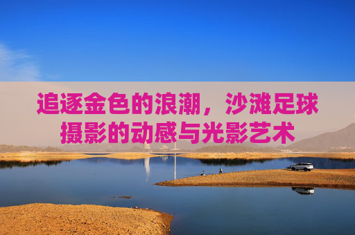 追逐金色的浪潮，沙滩足球摄影的动感与光影艺术