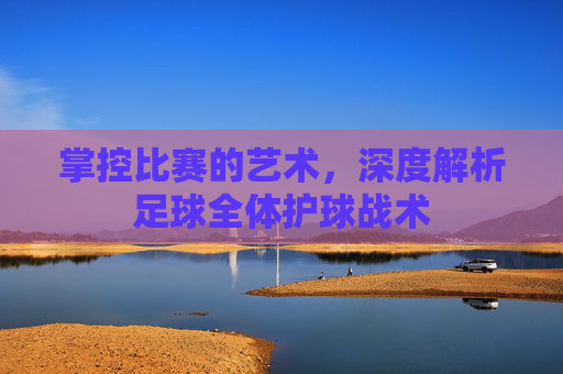 掌控比赛的艺术,深度解析足球全体护球战术