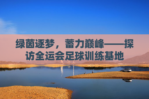 绿茵逐梦，蓄力巅峰——探访全运会足球训练基地