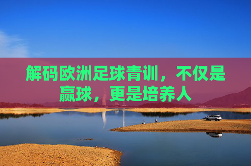 解码欧洲足球青训，不仅是赢球，更是培养人