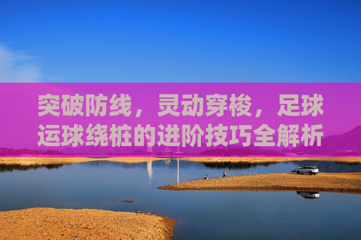 突破防线，灵动穿梭，足球运球绕桩的进阶技巧全解析