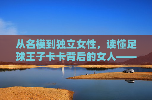 从名模到独立女性,读懂足球王子卡卡背后的女人——卡洛琳