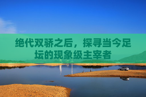 绝代双骄之后,探寻当今足坛的现象级主宰者