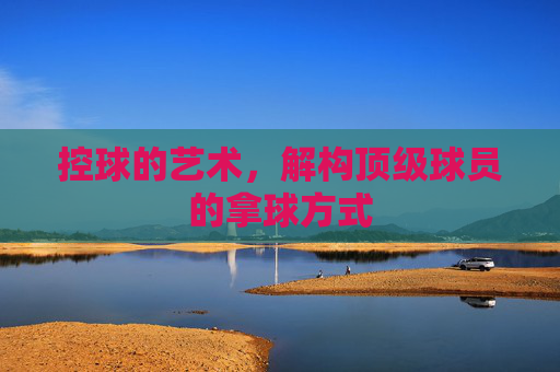控球的艺术,解构顶级球员的拿球方式