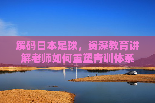 解码日本足球，资深教育讲解老师如何重塑青训体系