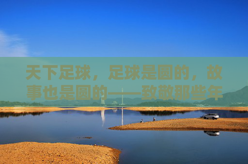 天下足球,足球是圆的,故事也是圆的——致敬那些年最感人的瞬间