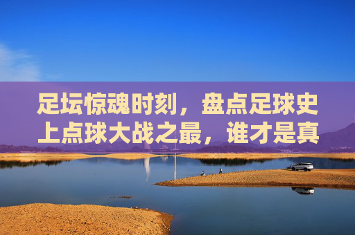 足坛惊魂时刻,盘点足球史上点球大战之最,谁才是真正的点球之王?