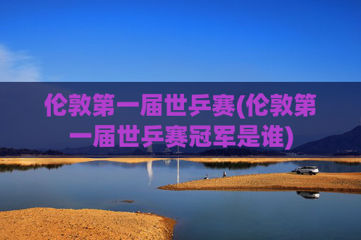 伦敦第一届世乒赛(伦敦第一届世乒赛冠军是谁)