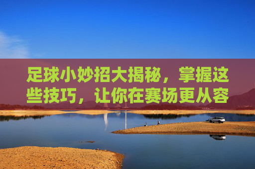 足球小妙招大揭秘,掌握这些技巧,让你在赛场更从容