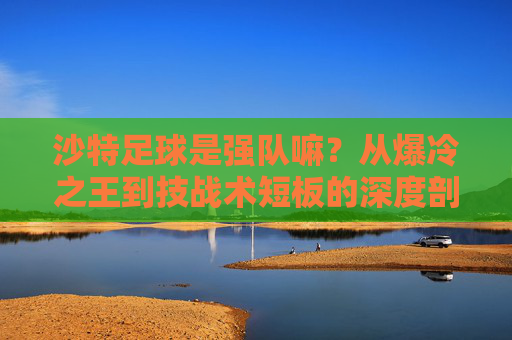 沙特足球是强队嘛?从爆冷之王到技战术短板的深度剖析