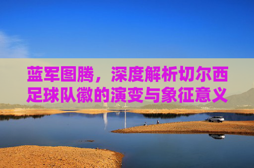 蓝军图腾,深度解析切尔西足球队徽的演变与象征意义