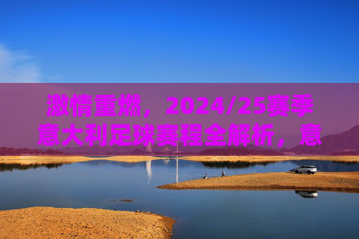 激情重燃,2024/25赛季意大利足球赛程全解析,意甲豪门对决与国家队新征程