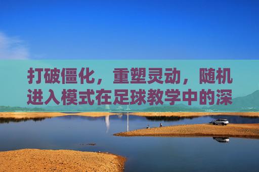 打破僵化,重塑灵动,随机进入模式在足球教学中的深度应用
