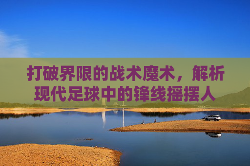 打破界限的战术魔术,解析现代足球中的锋线摇摆人